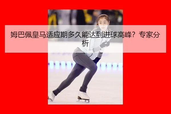 姆巴佩皇马适应期多久能达到进球高峰？专家分析